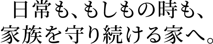 日常も、もしもの時も、家族を守り続ける家へ。